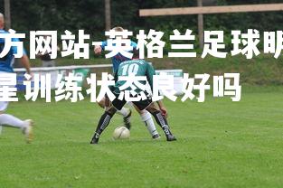 ebet易博体育官方网站-英格兰足球明星训练状态良好，英格兰足球明星训练状态良好吗