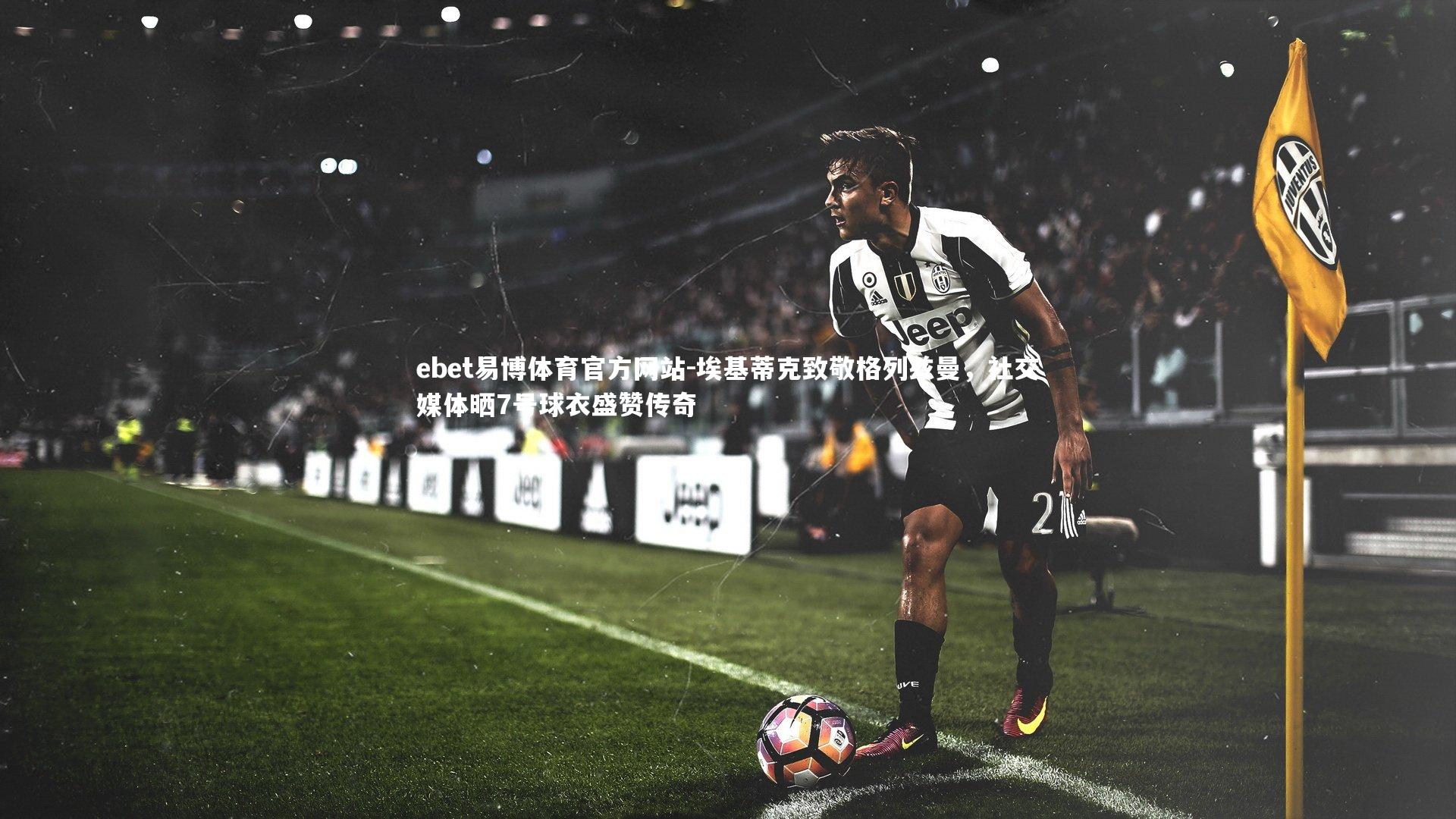 ebet易博体育官方网站-埃基蒂克致敬格列兹曼，社交媒体晒7号球衣盛赞传奇